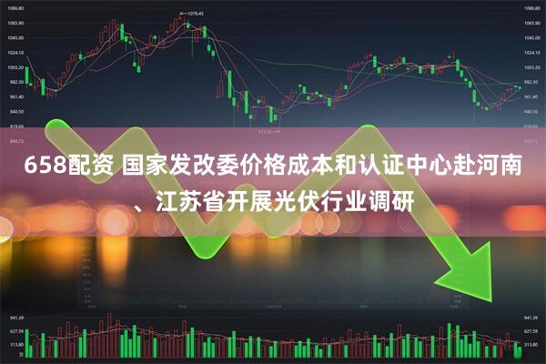 658配资 国家发改委价格成本和认证中心赴河南、江苏省开展光伏行业调研