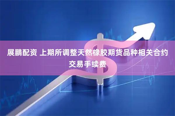 展鵬配资 上期所调整天然橡胶期货品种相关合约交易手续费