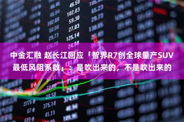 中金汇融 赵长江回应「智界R7创全球量产SUV最低风阻系数」：是吹出来的，不是吹出来的