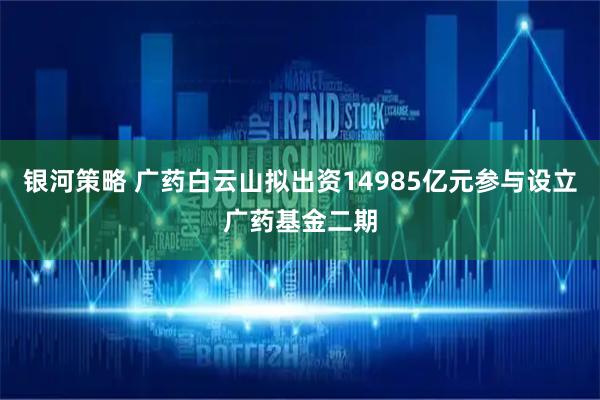 银河策略 广药白云山拟出资14985亿元参与设立广药基金二期