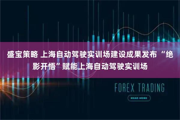 盛宝策略 上海自动驾驶实训场建设成果发布 “绝影开悟”赋能上海自动驾驶实训场