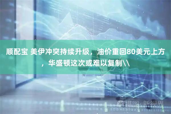 顺配宝 美伊冲突持续升级，油价重回80美元上方，华盛顿这次或难以复制\